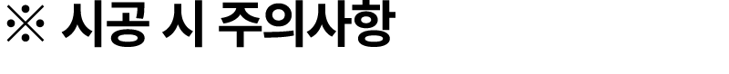 ※ 시공 시 주의사항