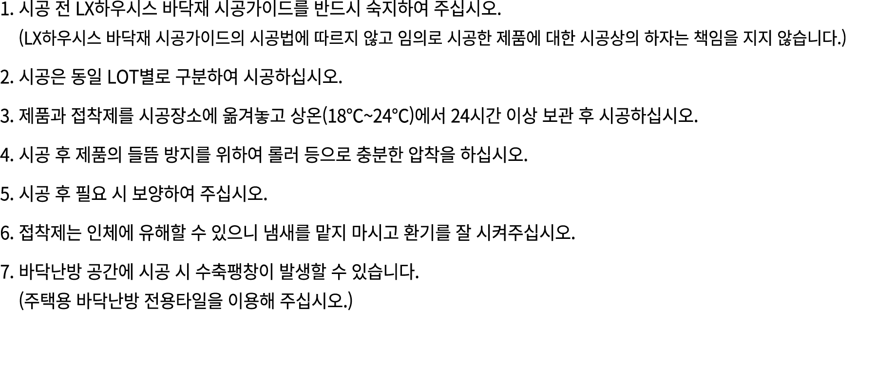 1. 시공 전 LX하우시스 바닥재 시공가이드를 반드시 숙지하여 주십시오. (LX하우시스 바닥재 시공가이드의 시공법에 따르지 않고 임의로 시공한 제품에 대한 시공상의 하자는 책임을 지지 않습니다.) 2. 시공은 ...